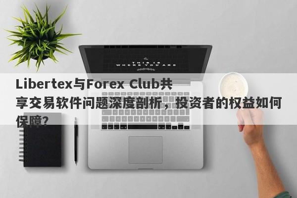 Libertex与Forex Club共享交易软件问题深度剖析，投资者的权益如何保障？-第1张图片-要懂汇