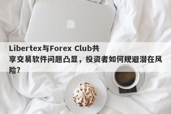 Libertex与Forex Club共享交易软件问题凸显，投资者如何规避潜在风险？-第1张图片-要懂汇