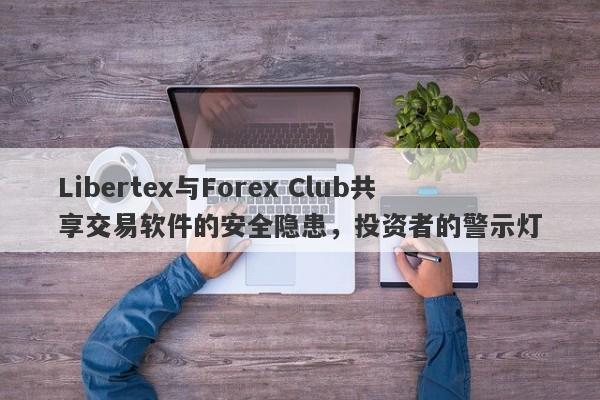 Libertex与Forex Club共享交易软件的安全隐患，投资者的警示灯-第1张图片-要懂汇