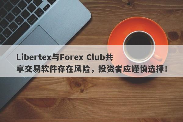 Libertex与Forex Club共享交易软件存在风险，投资者应谨慎选择！-第1张图片-要懂汇