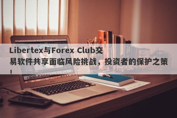 Libertex与Forex Club交易软件共享面临风险挑战，投资者的保护之策！-第1张图片-要懂汇