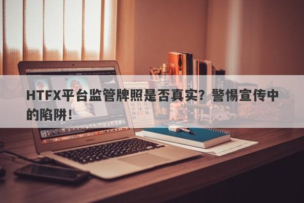 HTFX平台监管牌照是否真实？警惕宣传中的陷阱！-第1张图片-要懂汇