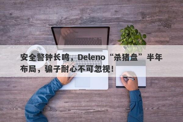 安全警钟长鸣，Deleno“杀猪盘”半年布局，骗子耐心不可忽视！-第1张图片-要懂汇