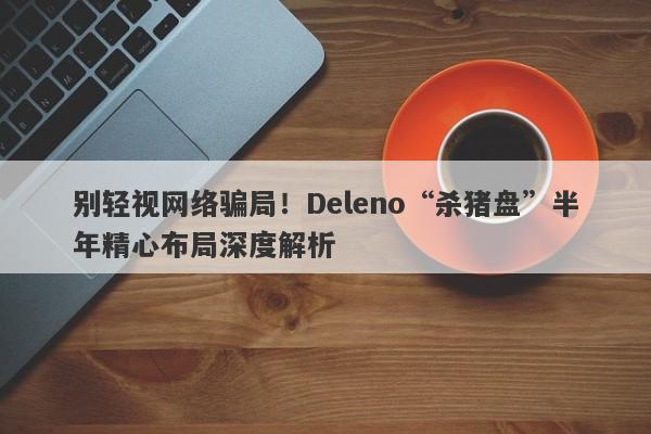 别轻视网络骗局！Deleno“杀猪盘”半年精心布局深度解析-第1张图片-要懂汇