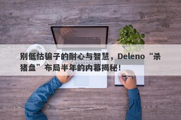 别低估骗子的耐心与智慧，Deleno“杀猪盘”布局半年的内幕揭秘！-第1张图片-要懂汇