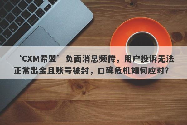 ‘CXM希盟’负面消息频传，用户投诉无法正常出金且账号被封，口碑危机如何应对？-第1张图片-要懂汇