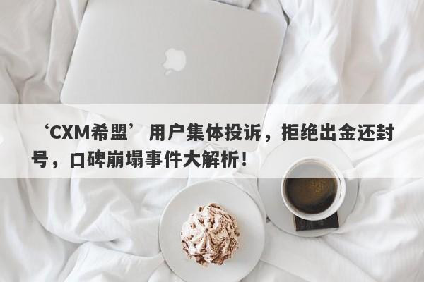 ‘CXM希盟’用户集体投诉，拒绝出金还封号，口碑崩塌事件大解析！-第1张图片-要懂汇