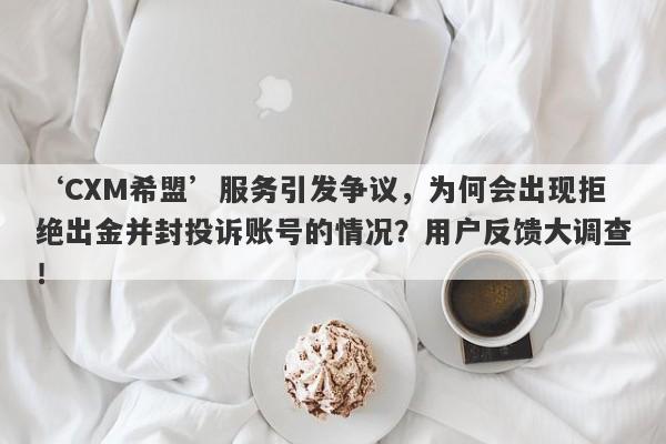 ‘CXM希盟’服务引发争议，为何会出现拒绝出金并封投诉账号的情况？用户反馈大调查！-第1张图片-要懂汇