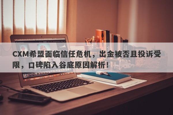 CXM希盟面临信任危机，出金被否且投诉受限，口碑陷入谷底原因解析！-第1张图片-要懂汇