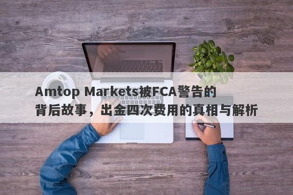 Amtop Markets被FCA警告的背后故事，出金四次费用的真相与解析-第1张图片-要懂汇