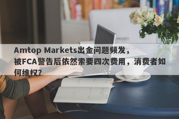 Amtop Markets出金问题频发，被FCA警告后依然索要四次费用，消费者如何维权？-第1张图片-要懂汇