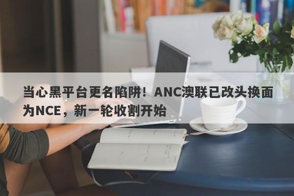 当心黑平台更名陷阱！ANC澳联已改头换面为NCE，新一轮收割开始-第1张图片-要懂汇