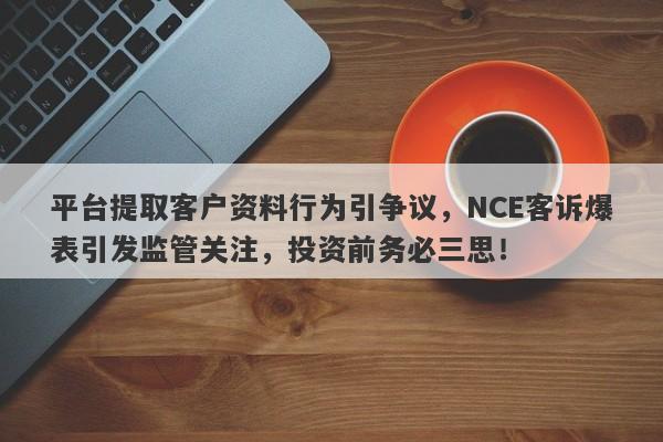 平台提取客户资料行为引争议，NCE客诉爆表引发监管关注，投资前务必三思！-第1张图片-要懂汇