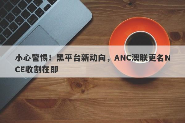 小心警惕！黑平台新动向，ANC澳联更名NCE收割在即-第1张图片-要懂汇