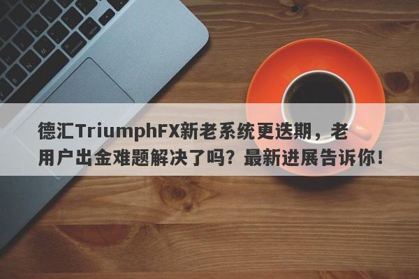 德汇TriumphFX新老系统更迭期，老用户出金难题解决了吗？最新进展告诉你！-第1张图片-要懂汇