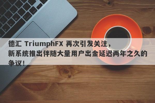 德汇 TriumphFX 再次引发关注，新系统推出伴随大量用户出金延迟两年之久的争议！-第1张图片-要懂汇