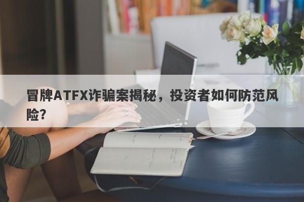 冒牌ATFX诈骗案揭秘，投资者如何防范风险？-第1张图片-要懂汇