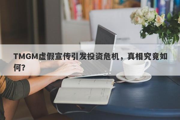 TMGM虚假宣传引发投资危机，真相究竟如何？-第1张图片-要懂汇