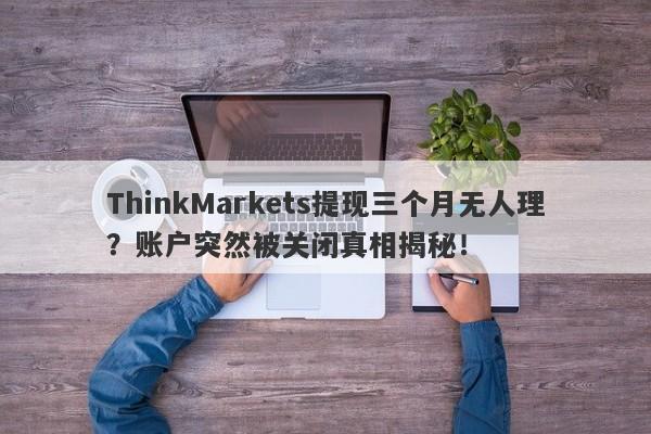 ThinkMarkets提现三个月无人理？账户突然被关闭真相揭秘！-第1张图片-要懂汇