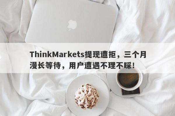 ThinkMarkets提现遭拒，三个月漫长等待，用户遭遇不理不睬！-第1张图片-要懂汇