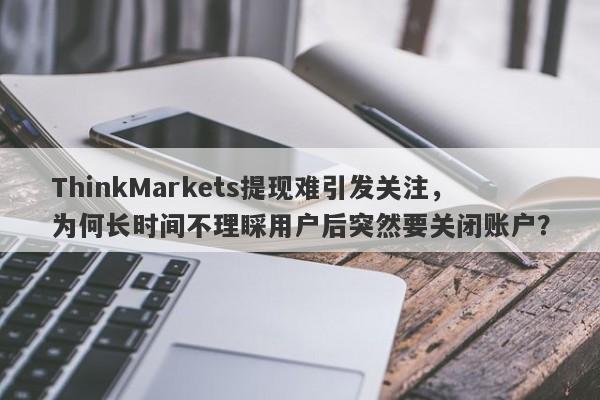 ThinkMarkets提现难引发关注，为何长时间不理睬用户后突然要关闭账户？-第1张图片-要懂汇