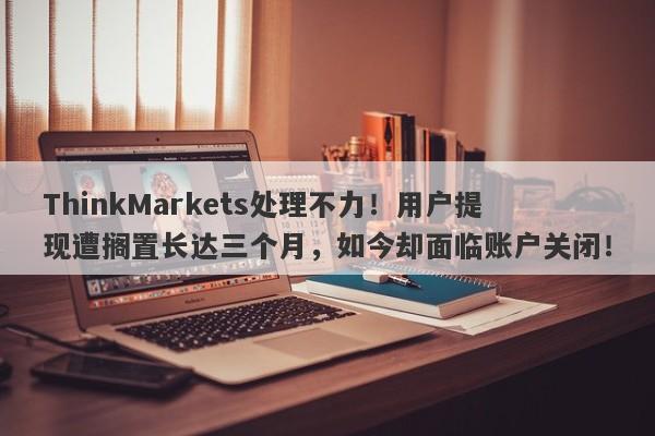 ThinkMarkets处理不力！用户提现遭搁置长达三个月，如今却面临账户关闭！-第1张图片-要懂汇