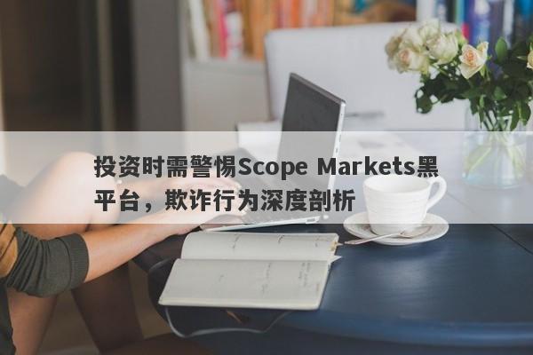 投资时需警惕Scope Markets黑平台，欺诈行为深度剖析-第1张图片-要懂汇