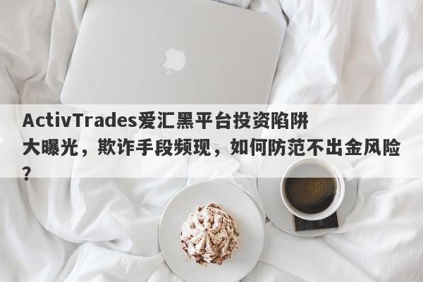 ActivTrades爱汇黑平台投资陷阱大曝光，欺诈手段频现，如何防范不出金风险？-第1张图片-要懂汇