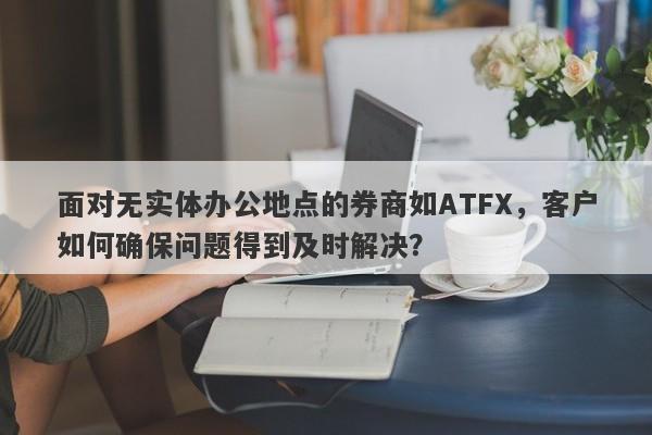 面对无实体办公地点的券商如ATFX，客户如何确保问题得到及时解决？-第1张图片-要懂汇