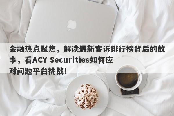 金融热点聚焦，解读最新客诉排行榜背后的故事，看ACY Securities如何应对问题平台挑战！-第1张图片-要懂汇