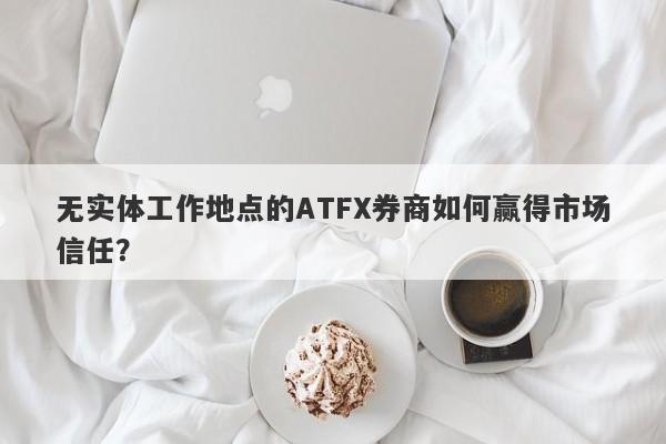 无实体工作地点的ATFX券商如何赢得市场信任？-第1张图片-要懂汇