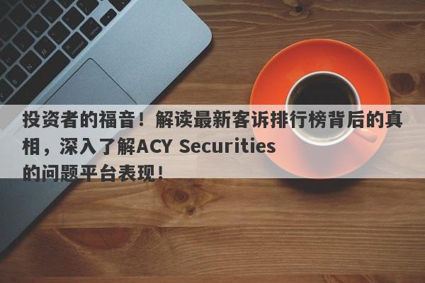 投资者的福音！解读最新客诉排行榜背后的真相，深入了解ACY Securities的问题平台表现！-第1张图片-要懂汇