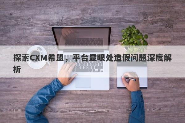 探索CXM希盟，平台显眼处造假问题深度解析-第1张图片-要懂汇