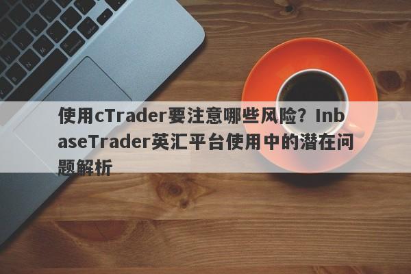 使用cTrader要注意哪些风险？InbaseTrader英汇平台使用中的潜在问题解析-第1张图片-要懂汇