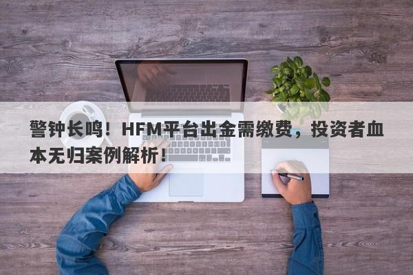 警钟长鸣！HFM平台出金需缴费，投资者血本无归案例解析！-第1张图片-要懂汇