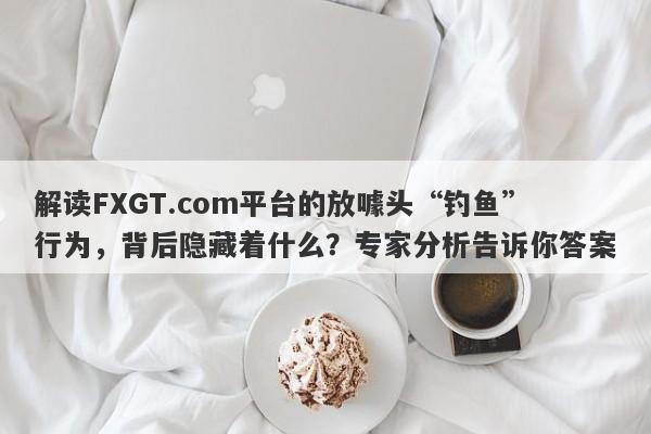 解读FXGT.com平台的放噱头“钓鱼”行为，背后隐藏着什么？专家分析告诉你答案-第1张图片-要懂汇