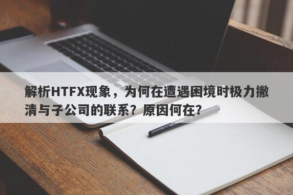 解析HTFX现象，为何在遭遇困境时极力撇清与子公司的联系？原因何在？-第1张图片-要懂汇