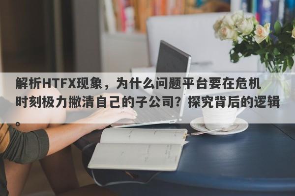 解析HTFX现象，为什么问题平台要在危机时刻极力撇清自己的子公司？探究背后的逻辑。-第1张图片-要懂汇