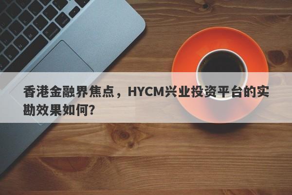 香港金融界焦点，HYCM兴业投资平台的实勘效果如何？-第1张图片-要懂汇