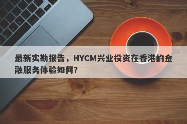 最新实勘报告，HYCM兴业投资在香港的金融服务体验如何？-第1张图片-要懂汇