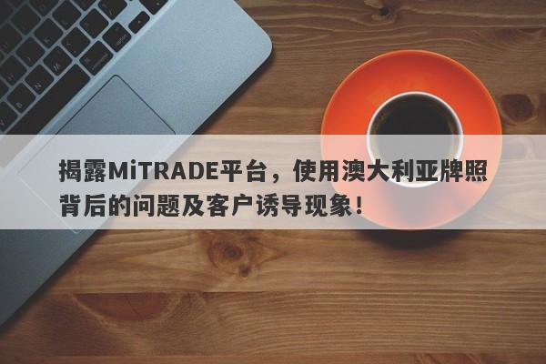 揭露MiTRADE平台，使用澳大利亚牌照背后的问题及客户诱导现象！-第1张图片-要懂汇