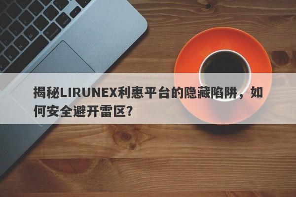 揭秘LIRUNEX利惠平台的隐藏陷阱，如何安全避开雷区？-第1张图片-要懂汇