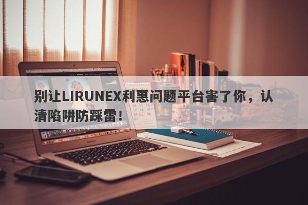 别让LIRUNEX利惠问题平台害了你，认清陷阱防踩雷！-第1张图片-要懂汇