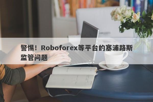 警惕！Roboforex等平台的塞浦路斯监管问题-第1张图片-要懂汇