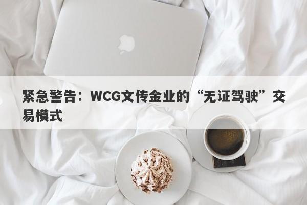 紧急警告：WCG文传金业的“无证驾驶”交易模式-第1张图片-要懂汇