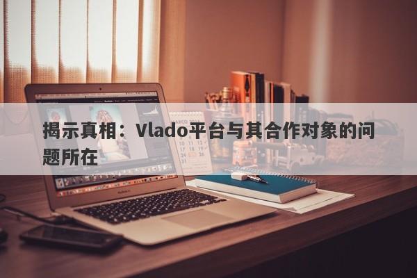 揭示真相：Vlado平台与其合作对象的问题所在-第1张图片-要懂汇