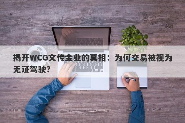 揭开WCG文传金业的真相：为何交易被视为无证驾驶？-第1张图片-要懂汇