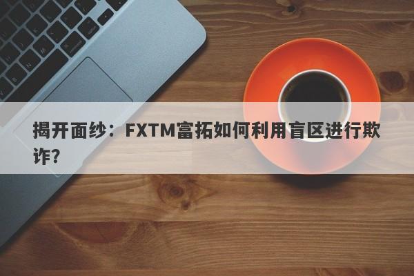 揭开面纱：FXTM富拓如何利用盲区进行欺诈？-第1张图片-要懂汇