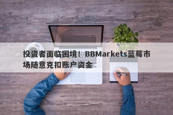 投资者面临困境！BBMarkets蓝莓市场随意克扣账户资金-第1张图片-要懂汇