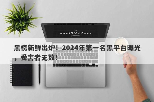 黑榜新鲜出炉！2024年第一名黑平台曝光，受害者无数！-第1张图片-要懂汇